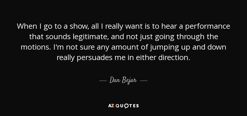 When I go to a show, all I really want is to hear a performance that sounds legitimate, and not just going through the motions. I'm not sure any amount of jumping up and down really persuades me in either direction. - Dan Bejar