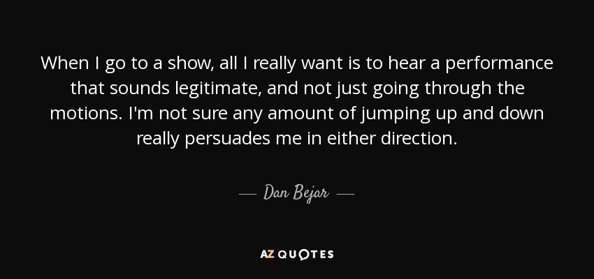 When I go to a show, all I really want is to hear a performance that sounds legitimate, and not just going through the motions. I'm not sure any amount of jumping up and down really persuades me in either direction. - Dan Bejar