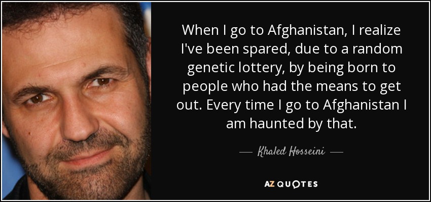 When I go to Afghanistan, I realize I've been spared, due to a random genetic lottery, by being born to people who had the means to get out. Every time I go to Afghanistan I am haunted by that. - Khaled Hosseini