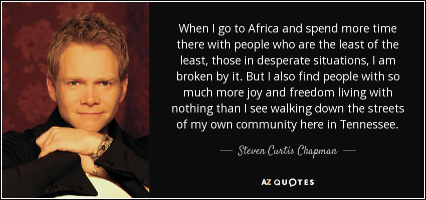 When I go to Africa and spend more time there with people who are the least of the least, those in desperate situations, I am broken by it. But I also find people with so much more joy and freedom living with nothing than I see walking down the streets of my own community here in Tennessee. - Steven Curtis Chapman