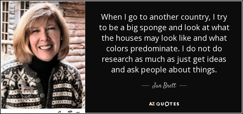 When I go to another country, I try to be a big sponge and look at what the houses may look like and what colors predominate. I do not do research as much as just get ideas and ask people about things. - Jan Brett
