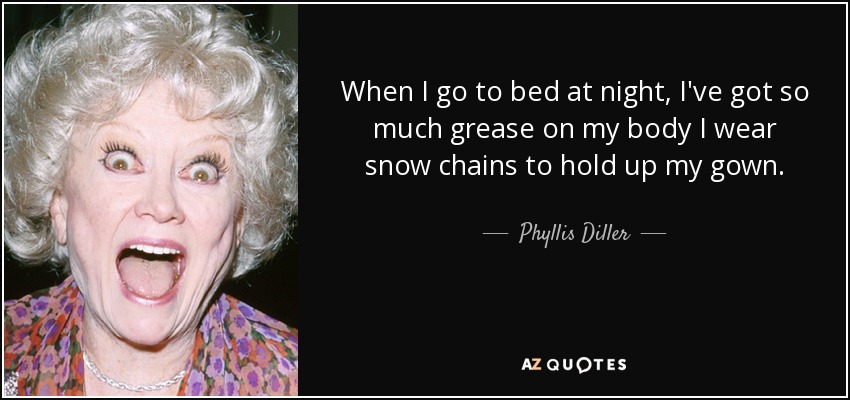 When I go to bed at night, I've got so much grease on my body I wear snow chains to hold up my gown. - Phyllis Diller