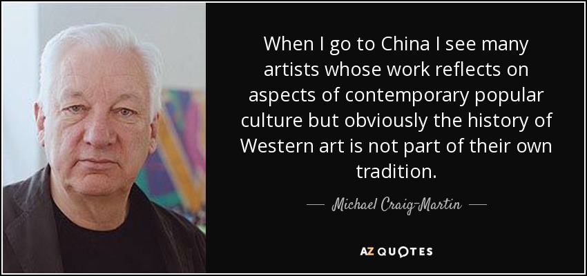 When I go to China I see many artists whose work reflects on aspects of contemporary popular culture but obviously the history of Western art is not part of their own tradition. - Michael Craig-Martin
