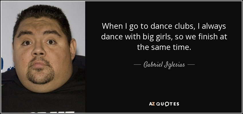 When I go to dance clubs, I always dance with big girls, so we finish at the same time. - Gabriel Iglesias