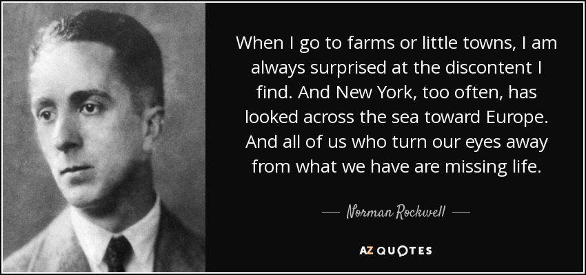 When I go to farms or little towns, I am always surprised at the discontent I find. And New York, too often, has looked across the sea toward Europe. And all of us who turn our eyes away from what we have are missing life. - Norman Rockwell