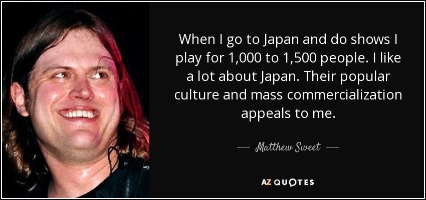 When I go to Japan and do shows I play for 1,000 to 1,500 people. I like a lot about Japan. Their popular culture and mass commercialization appeals to me. - Matthew Sweet