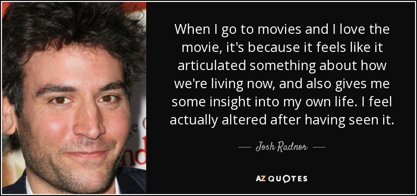 When I go to movies and I love the movie, it's because it feels like it articulated something about how we're living now, and also gives me some insight into my own life. I feel actually altered after having seen it. - Josh Radnor