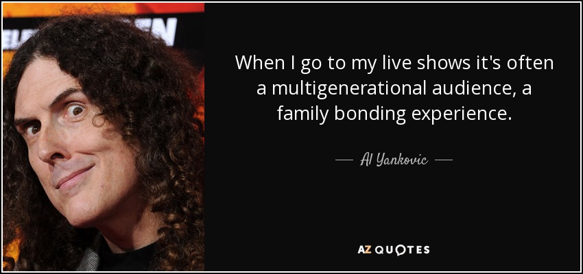 When I go to my live shows it's often a multigenerational audience, a family bonding experience. - Al Yankovic