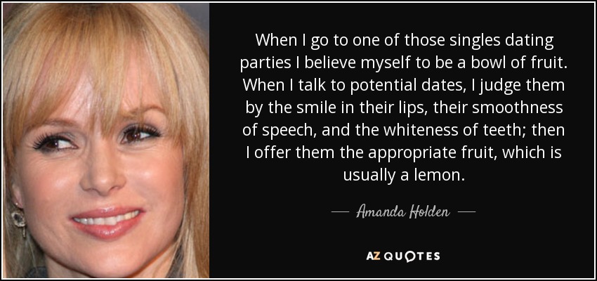 When I go to one of those singles dating parties I believe myself to be a bowl of fruit. When I talk to potential dates, I judge them by the smile in their lips, their smoothness of speech, and the whiteness of teeth; then I offer them the appropriate fruit, which is usually a lemon. - Amanda Holden