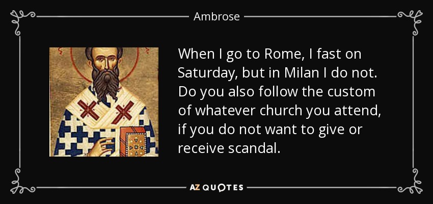 When I go to Rome, I fast on Saturday, but in Milan I do not. Do you also follow the custom of whatever church you attend, if you do not want to give or receive scandal. - Ambrose