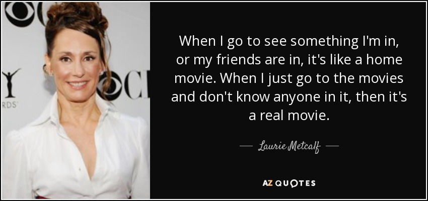 When I go to see something I'm in, or my friends are in, it's like a home movie. When I just go to the movies and don't know anyone in it, then it's a real movie. - Laurie Metcalf