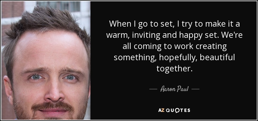 When I go to set, I try to make it a warm, inviting and happy set. We're all coming to work creating something, hopefully, beautiful together. - Aaron Paul
