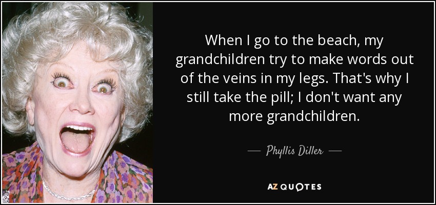 When I go to the beach, my grandchildren try to make words out of the veins in my legs. That's why I still take the pill; I don't want any more grandchildren. - Phyllis Diller