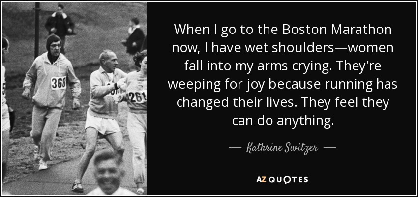 When I go to the Boston Marathon now, I have wet shoulders—women fall into my arms crying. They're weeping for joy because running has changed their lives. They feel they can do anything. - Kathrine Switzer