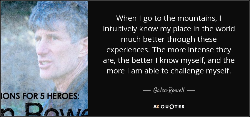 When I go to the mountains, I intuitively know my place in the world much better through these experiences. The more intense they are, the better I know myself, and the more I am able to challenge myself. - Galen Rowell