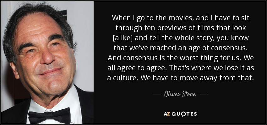 When I go to the movies, and I have to sit through ten previews of films that look [alike] and tell the whole story, you know that we've reached an age of consensus. And consensus is the worst thing for us. We all agree to agree. That's where we lose it as a culture. We have to move away from that. - Oliver Stone