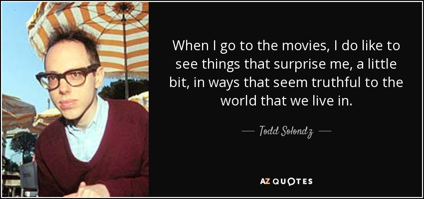 When I go to the movies, I do like to see things that surprise me, a little bit, in ways that seem truthful to the world that we live in. - Todd Solondz
