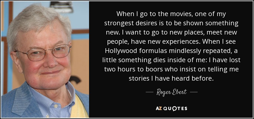 When I go to the movies, one of my strongest desires is to be shown something new. I want to go to new places, meet new people, have new experiences. When I see Hollywood formulas mindlessly repeated, a little something dies inside of me: I have lost two hours to boors who insist on telling me stories I have heard before. - Roger Ebert