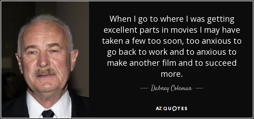 When I go to where I was getting excellent parts in movies I may have taken a few too soon, too anxious to go back to work and to anxious to make another film and to succeed more. - Dabney Coleman