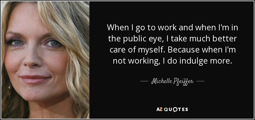 When I go to work and when I'm in the public eye, I take much better care of myself. Because when I'm not working, I do indulge more. - Michelle Pfeiffer