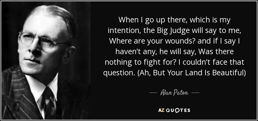 When I go up there, which is my intention, the Big Judge will say to me, Where are your wounds? and if I say I haven’t any, he will say, Was there nothing to fight for? I couldn’t face that question. (Ah, But Your Land Is Beautiful) - Alan Paton