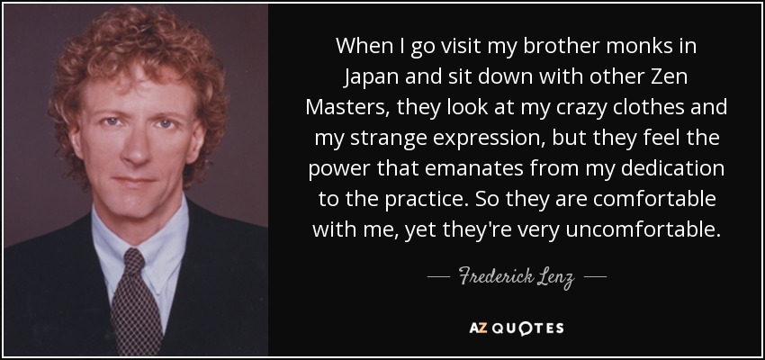 When I go visit my brother monks in Japan and sit down with other Zen Masters, they look at my crazy clothes and my strange expression, but they feel the power that emanates from my dedication to the practice. So they are comfortable with me, yet they're very uncomfortable. - Frederick Lenz