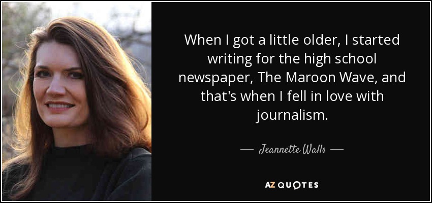 When I got a little older, I started writing for the high school newspaper, The Maroon Wave, and that's when I fell in love with journalism. - Jeannette Walls