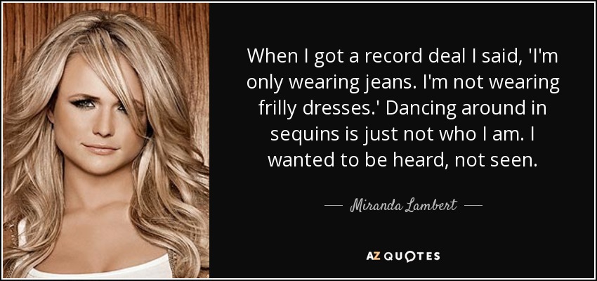 When I got a record deal I said, 'I'm only wearing jeans. I'm not wearing frilly dresses.' Dancing around in sequins is just not who I am. I wanted to be heard, not seen. - Miranda Lambert