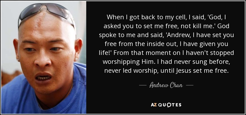 When I got back to my cell, I said, 'God, I asked you to set me free, not kill me.' God spoke to me and said, 'Andrew, I have set you free from the inside out, I have given you life!' From that moment on I haven't stopped worshipping Him. I had never sung before, never led worship, until Jesus set me free. - Andrew Chan