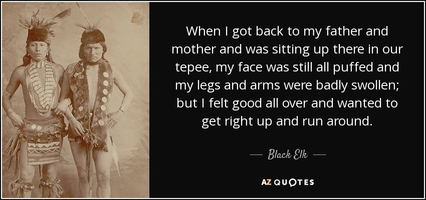 When I got back to my father and mother and was sitting up there in our tepee, my face was still all puffed and my legs and arms were badly swollen; but I felt good all over and wanted to get right up and run around. - Black Elk