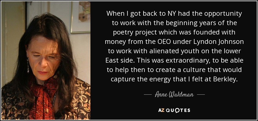 When I got back to NY had the opportunity to work with the beginning years of the poetry project which was founded with money from the OEO under Lyndon Johnson to work with alienated youth on the lower East side. This was extraordinary, to be able to help then to create a culture that would capture the energy that I felt at Berkley. - Anne Waldman