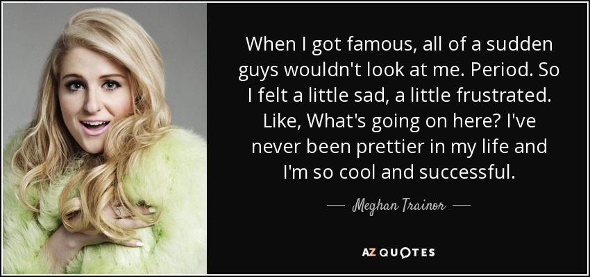 When I got famous, all of a sudden guys wouldn't look at me. Period. So I felt a little sad, a little frustrated. Like, What's going on here? I've never been prettier in my life and I'm so cool and successful. - Meghan Trainor