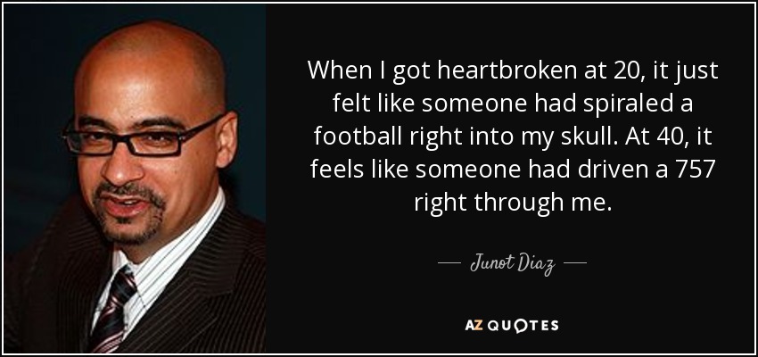 When I got heartbroken at 20, it just felt like someone had spiraled a football right into my skull. At 40, it feels like someone had driven a 757 right through me. - Junot Diaz