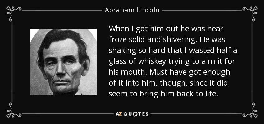 When I got him out he was near froze solid and shivering. He was shaking so hard that I wasted half a glass of whiskey trying to aim it for his mouth. Must have got enough of it into him, though, since it did seem to bring him back to life. - Abraham Lincoln