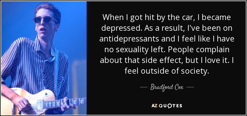 When I got hit by the car, I became depressed. As a result, I've been on antidepressants and I feel like I have no sexuality left. People complain about that side effect, but I love it. I feel outside of society. - Bradford Cox