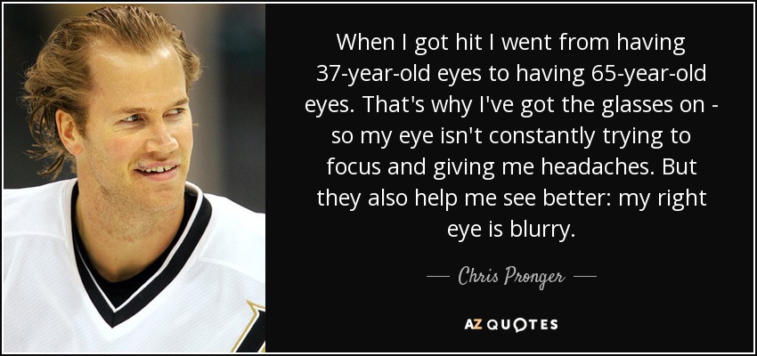 When I got hit I went from having 37-year-old eyes to having 65-year-old eyes. That's why I've got the glasses on - so my eye isn't constantly trying to focus and giving me headaches. But they also help me see better: my right eye is blurry. - Chris Pronger