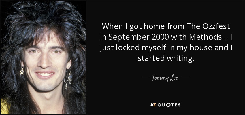 When I got home from The Ozzfest in September 2000 with Methods... I just locked myself in my house and I started writing. - Tommy Lee