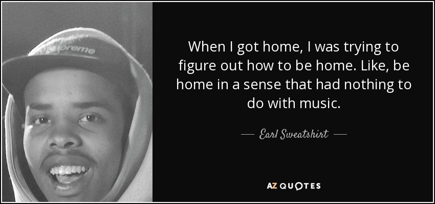 When I got home, I was trying to figure out how to be home. Like, be home in a sense that had nothing to do with music. - Earl Sweatshirt