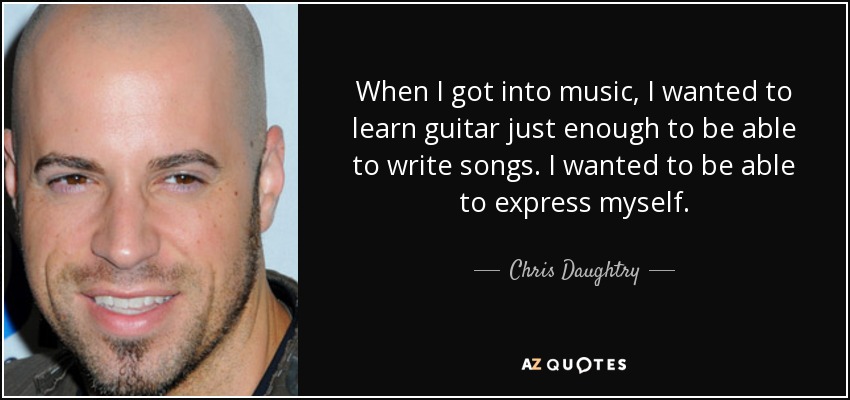 When I got into music, I wanted to learn guitar just enough to be able to write songs. I wanted to be able to express myself. - Chris Daughtry