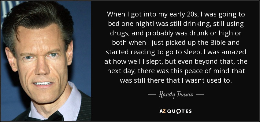 When I got into my early 20s, I was going to bed one nightI was still drinking, still using drugs, and probably was drunk or high or both when I just picked up the Bible and started reading to go to sleep. I was amazed at how well I slept, but even beyond that, the next day, there was this peace of mind that was still there that I wasnt used to. - Randy Travis