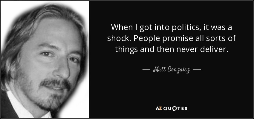 When I got into politics, it was a shock. People promise all sorts of things and then never deliver. - Matt Gonzalez