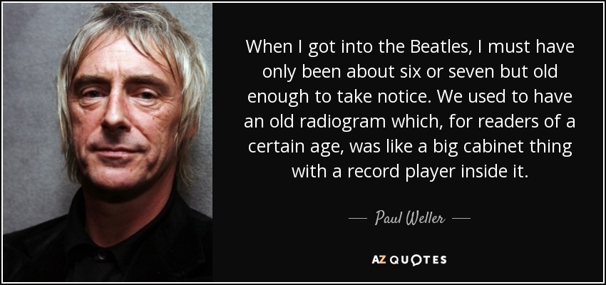 When I got into the Beatles, I must have only been about six or seven but old enough to take notice. We used to have an old radiogram which, for readers of a certain age, was like a big cabinet thing with a record player inside it. - Paul Weller