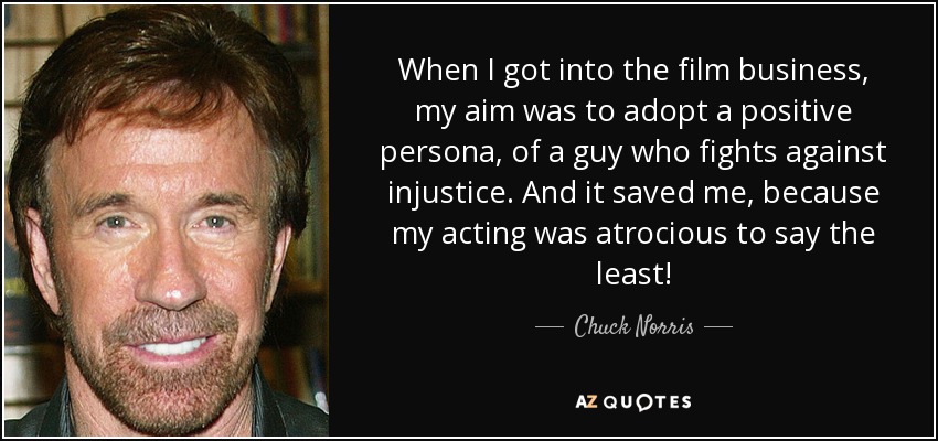 When I got into the film business, my aim was to adopt a positive persona, of a guy who fights against injustice. And it saved me, because my acting was atrocious to say the least! - Chuck Norris