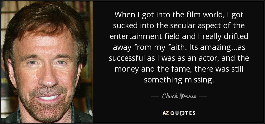 When I got into the film world, I got sucked into the secular aspect of the entertainment field and I really drifted away from my faith. Its amazing...as successful as I was as an actor, and the money and the fame, there was still something missing. - Chuck Norris