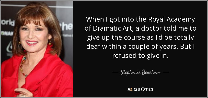 When I got into the Royal Academy of Dramatic Art, a doctor told me to give up the course as I'd be totally deaf within a couple of years. But I refused to give in. - Stephanie Beacham