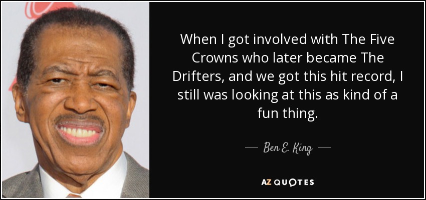 When I got involved with The Five Crowns who later became The Drifters, and we got this hit record, I still was looking at this as kind of a fun thing. - Ben E. King