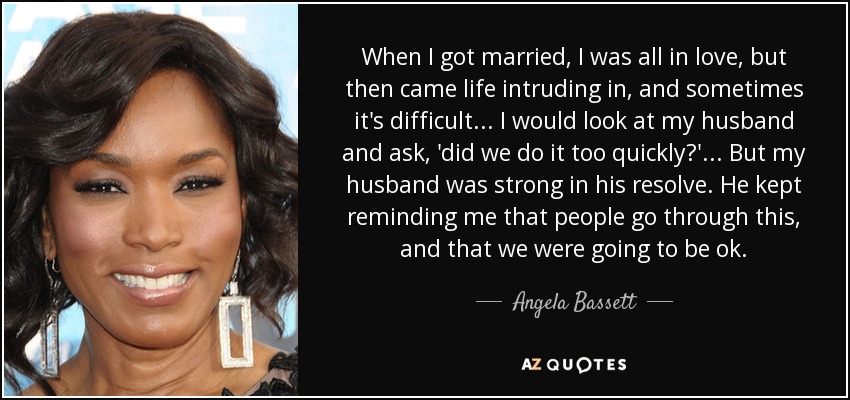 When I got married, I was all in love, but then came life intruding in, and sometimes it's difficult ... I would look at my husband and ask, 'did we do it too quickly?' ... But my husband was strong in his resolve. He kept reminding me that people go through this, and that we were going to be ok. - Angela Bassett