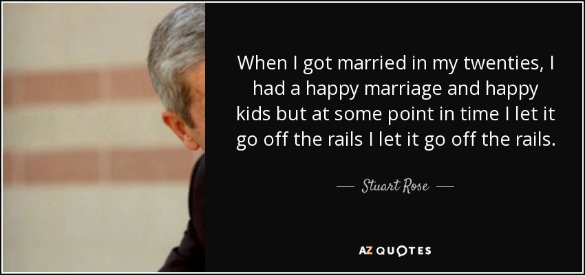 When I got married in my twenties, I had a happy marriage and happy kids but at some point in time I let it go off the rails I let it go off the rails. - Stuart Rose