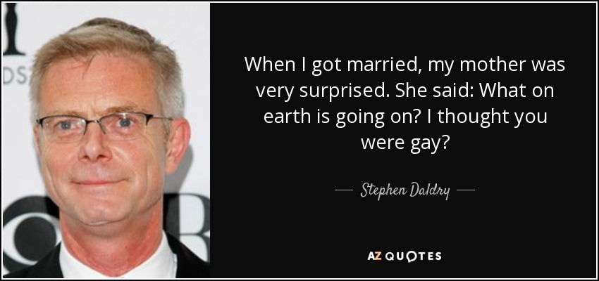 When I got married, my mother was very surprised. She said: What on earth is going on? I thought you were gay? - Stephen Daldry