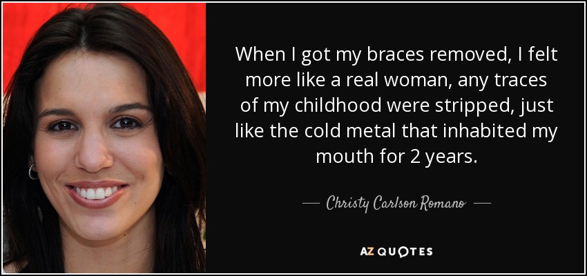When I got my braces removed, I felt more like a real woman, any traces of my childhood were stripped, just like the cold metal that inhabited my mouth for 2 years. - Christy Carlson Romano